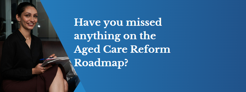 Have you missed anything on the Aged Care Reform Roadmap